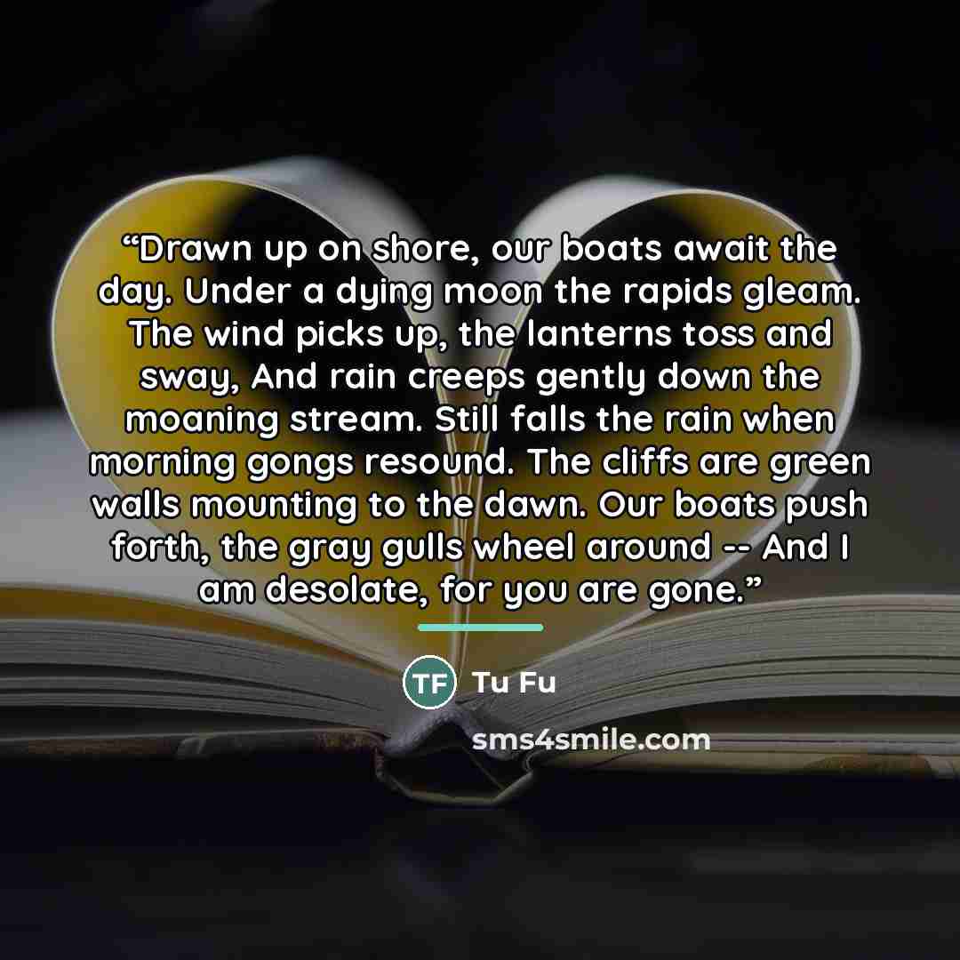 “Drawn up on shore, our boats await the day. Under a dying moon the rapids gleam. The wind picks up, the lanterns toss and sway, And rain creeps gently down the moaning stream. Still falls the rain when morning gongs resound. The cliffs are green walls mounting to the dawn. Our boats push forth…” quote by Tu Fu