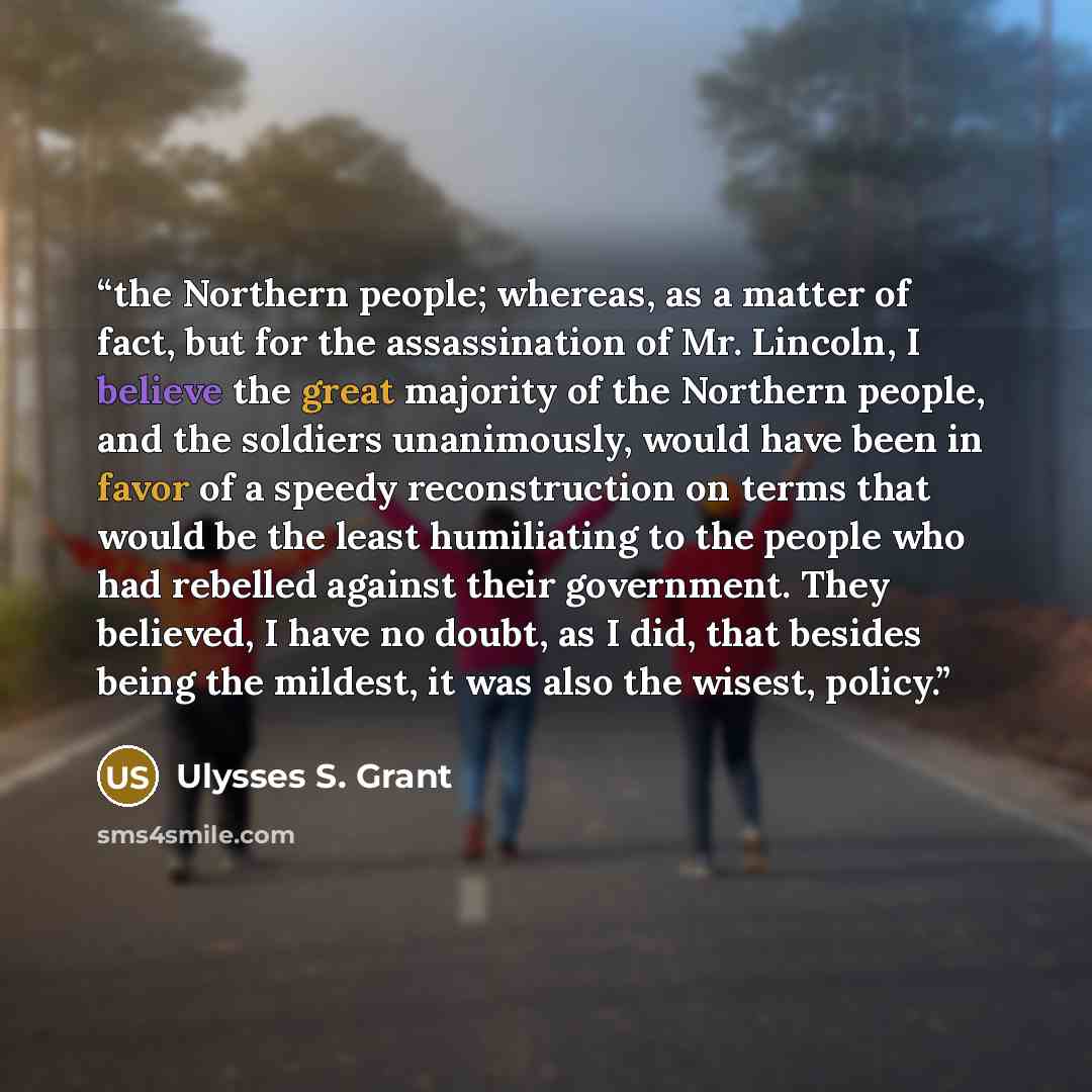 “the Northern people; whereas, as a matter of fact, but for the assassination of Mr. Lincoln, I believe the great majority of the Northern people, and the soldiers unanimously, would have been in favor of a speedy reconstruction on terms that would be the least humiliating to the people who had…” quote by Ulysses S. Grant