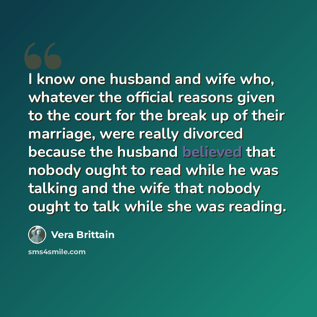 “I know one husband and wife who, whatever the official reasons given to the court for the break up of their marriage, were really divorced because the husband believed that nobody ought to read while he was talking and the wife that nobody ought to talk while she was reading.” quote by Vera Brittain