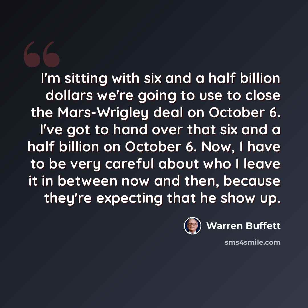 “I'm sitting with six and a half billion dollars we're going to use to close the Mars-Wrigley deal on October 6. I've got to hand over that six and a half billion on October 6. Now, I have to be very careful about who I leave it in between now and then, because they're expecting that he show up.” quote by Warren Buffett