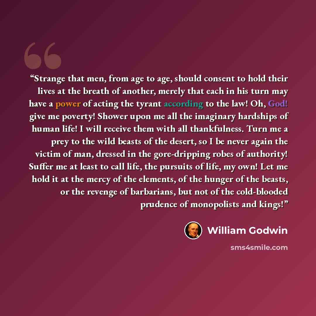 “Strange that men, from age to age, should consent to hold their lives at the breath of another, merely that each in his turn may have a power of acting the tyrant according to the law! Oh, God! give me poverty! Shower upon me all the imaginary hardships of human life! I will receive them with all…” quote by William Godwin