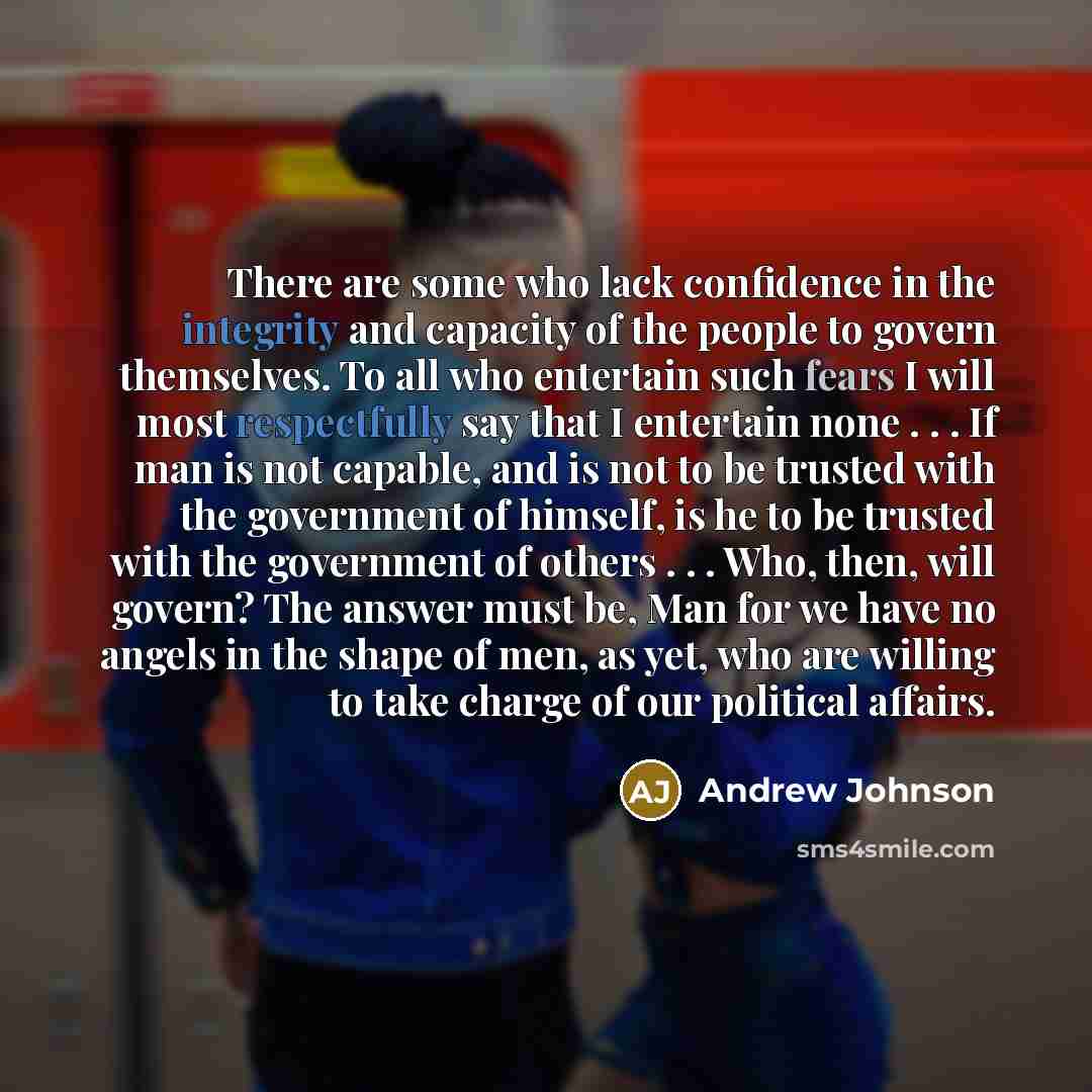 “There are some who lack confidence in the integrity and capacity of the people to govern themselves. To all who entertain such fears I will most respectfully say that I entertain none . . . If man is not capable, and is not to be trusted with the government of himself, is he to be trusted with the…” quote by Andrew Johnson