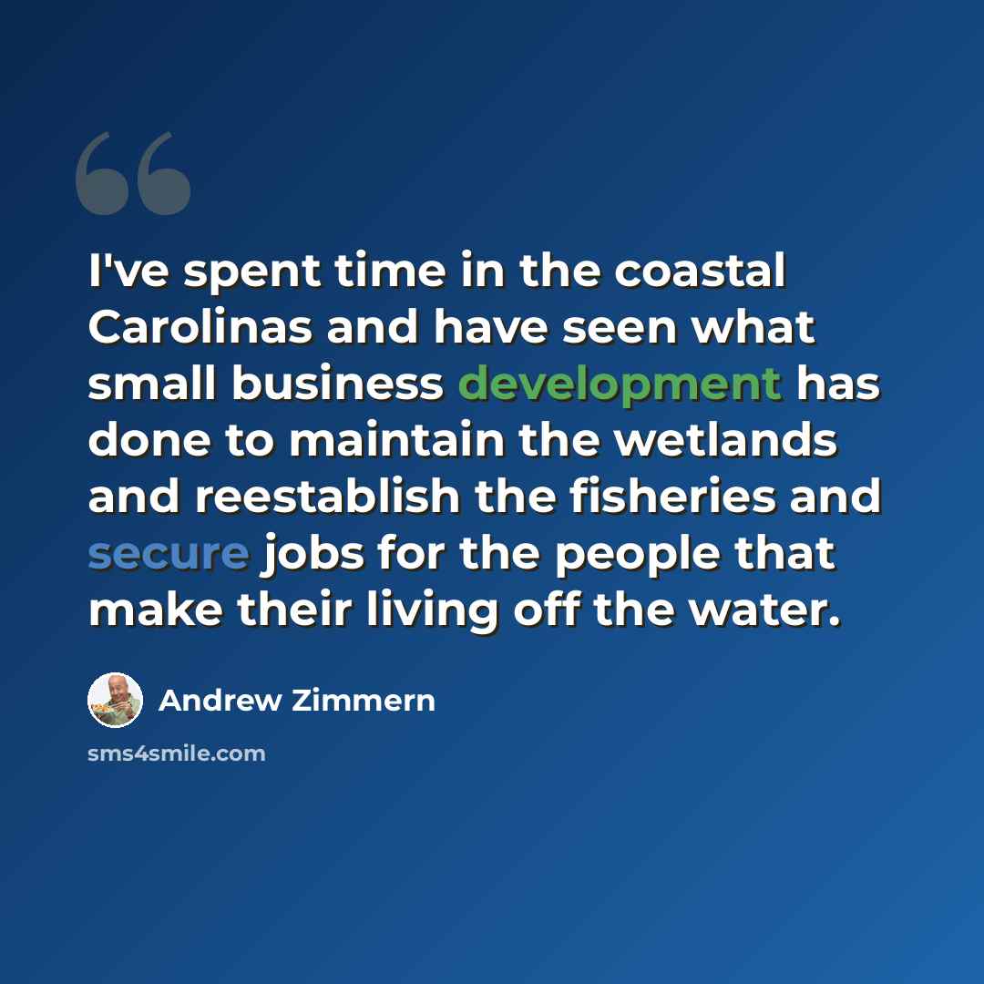 “I've spent time in the coastal Carolinas and have seen what small business development has done to maintain the wetlands and reestablish the fisheries and secure jobs for the people that make their living off the water.” quote by Andrew Zimmern