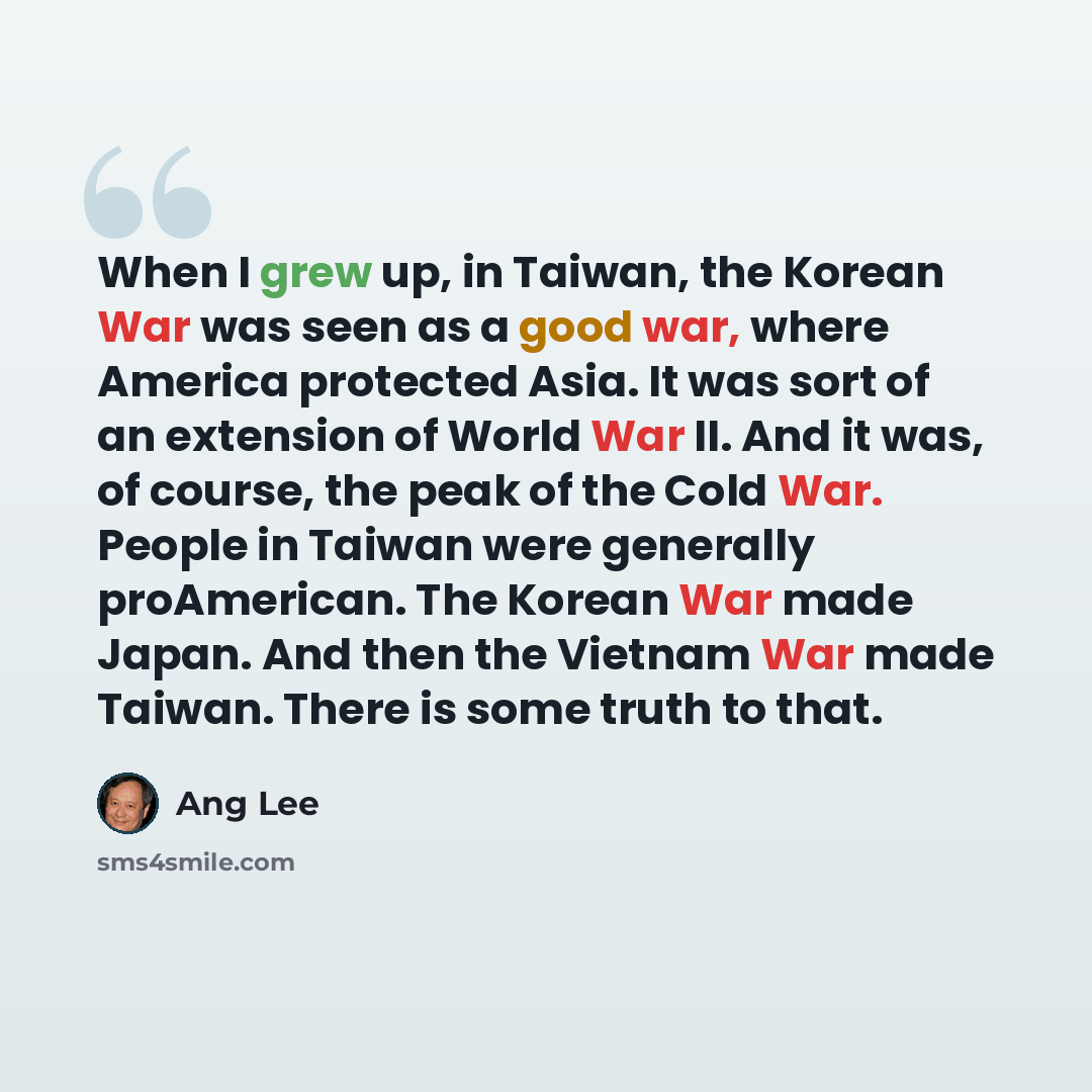 “When I grew up, in Taiwan, the Korean War was seen as a good war, where America protected Asia. It was sort of an extension of World War II. And it was, of course, the peak of the Cold War. People in Taiwan were generally proAmerican. The Korean War made Japan. And then the Vietnam War made…” quote by Ang Lee