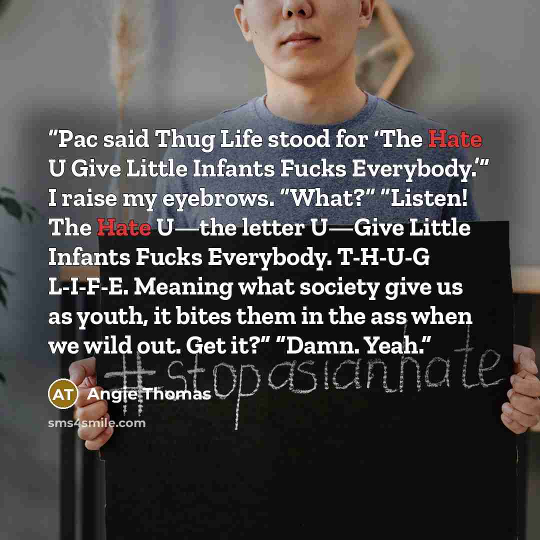 “Pac said Thug Life stood for ‘The Hate U Give Little Infants Fucks Everybody.’” I raise my eyebrows. “What?” “Listen! The Hate U—the letter U—Give Little Infants Fucks Everybody. T-H-U-G L-I-F-E. Meaning what society give us as youth, it bites them in the ass when we wild out. Get it?” “Damn. Yeah.” quote by Angie Thomas