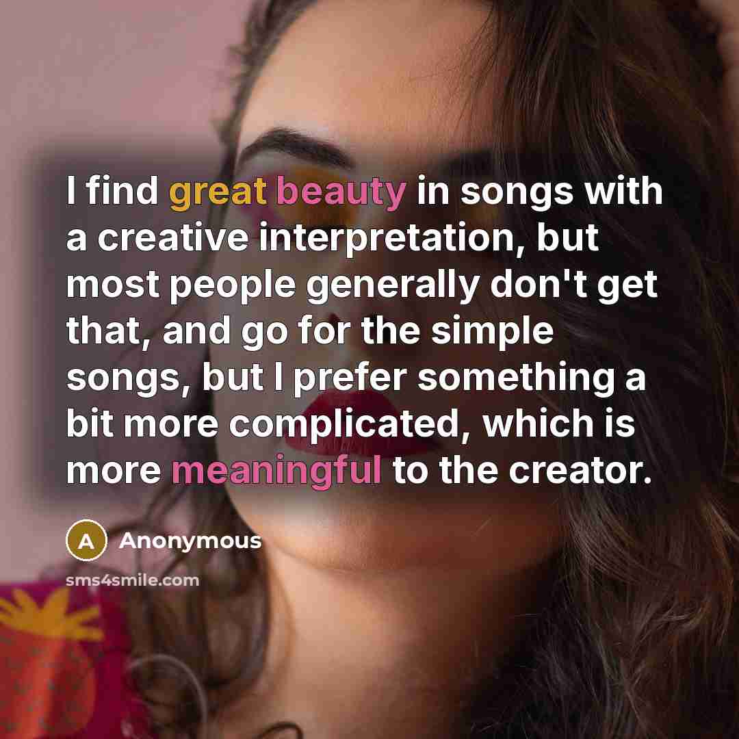 “I find great beauty in songs with a creative interpretation, but most people generally don't get that, and go for the simple songs, but I prefer something a bit more complicated, which is more meaningful to the creator.” quote by Anonymous