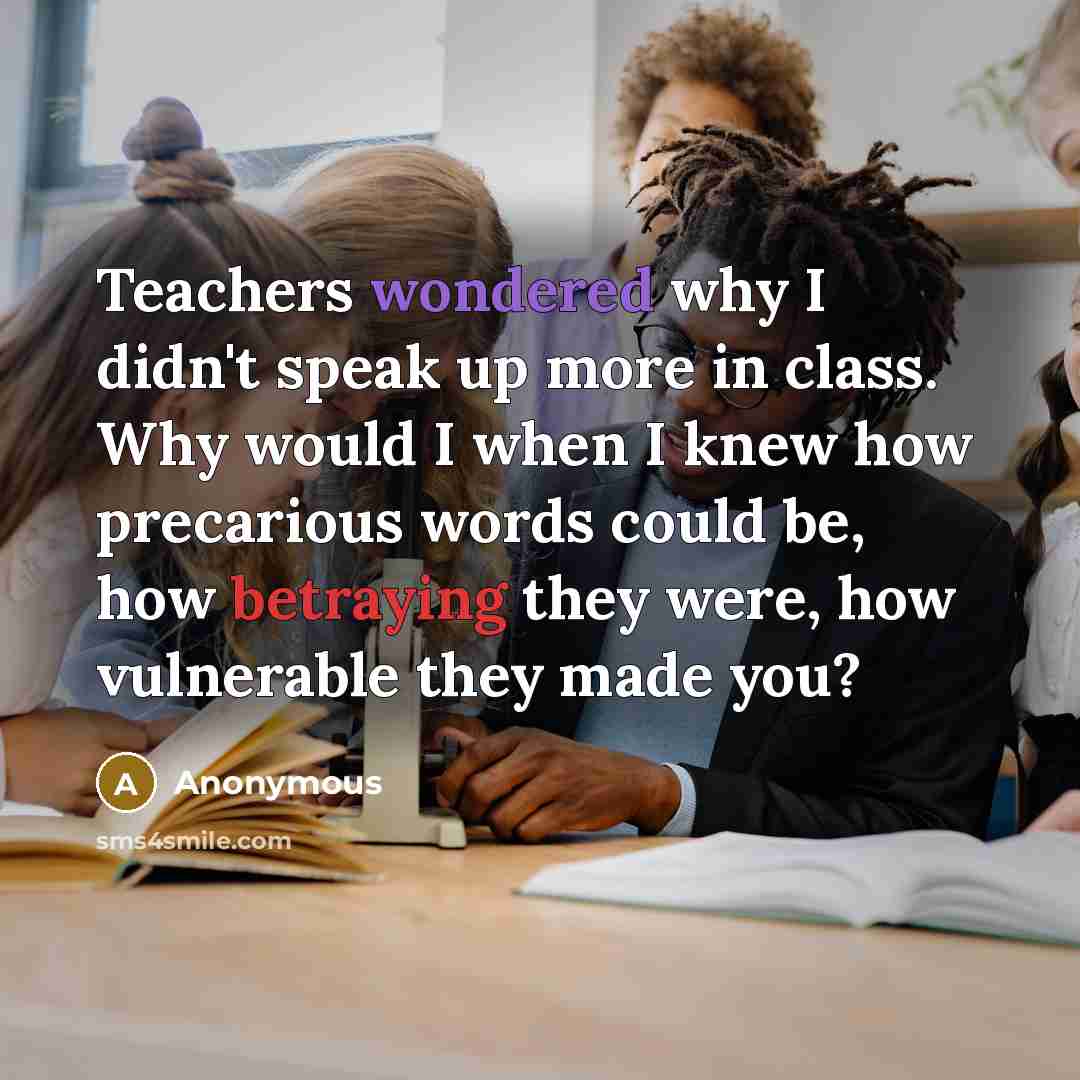 “Teachers wondered why I didn't speak up more in class. Why would I when I knew how precarious words could be, how betraying they were, how vulnerable they made you?” quote by Anonymous