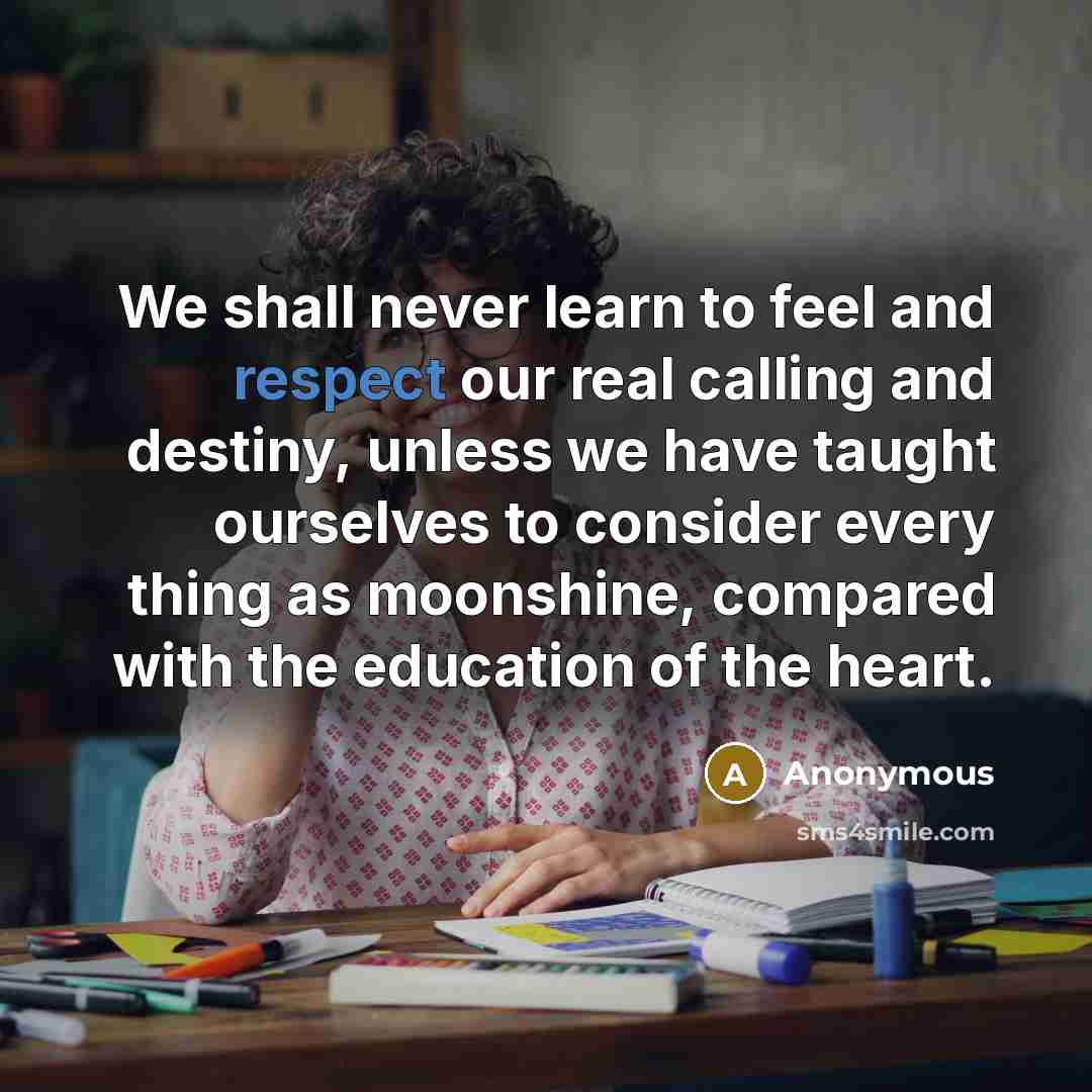“We shall never learn to feel and respect our real calling and destiny, unless we have taught ourselves to consider every thing as moonshine, compared with the education of the heart.” quote by Anonymous