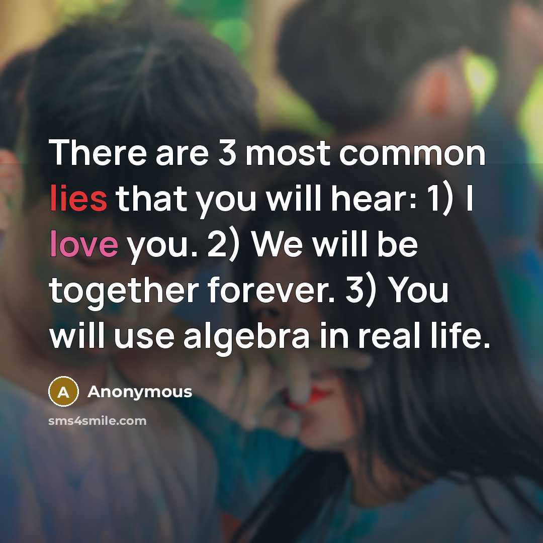 “There are 3 most common lies that you will hear: 1) I love you. 2) We will be together forever. 3) You will use algebra in real life.” quote by Anonymous