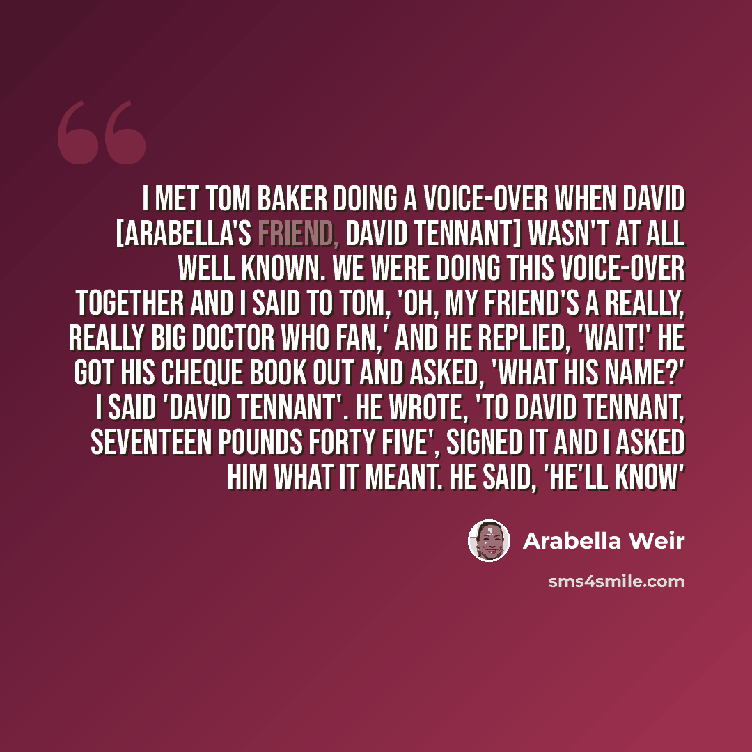 “I met Tom Baker doing a voice-over when David [Arabella's friend, David Tennant] wasn't at all well known. We were doing this voice-over together and I said to Tom, 'Oh, my friend's a really, really big Doctor Who fan,' and he replied, 'Wait!' He got his cheque book out and asked, 'What his name?'…” quote by Arabella Weir