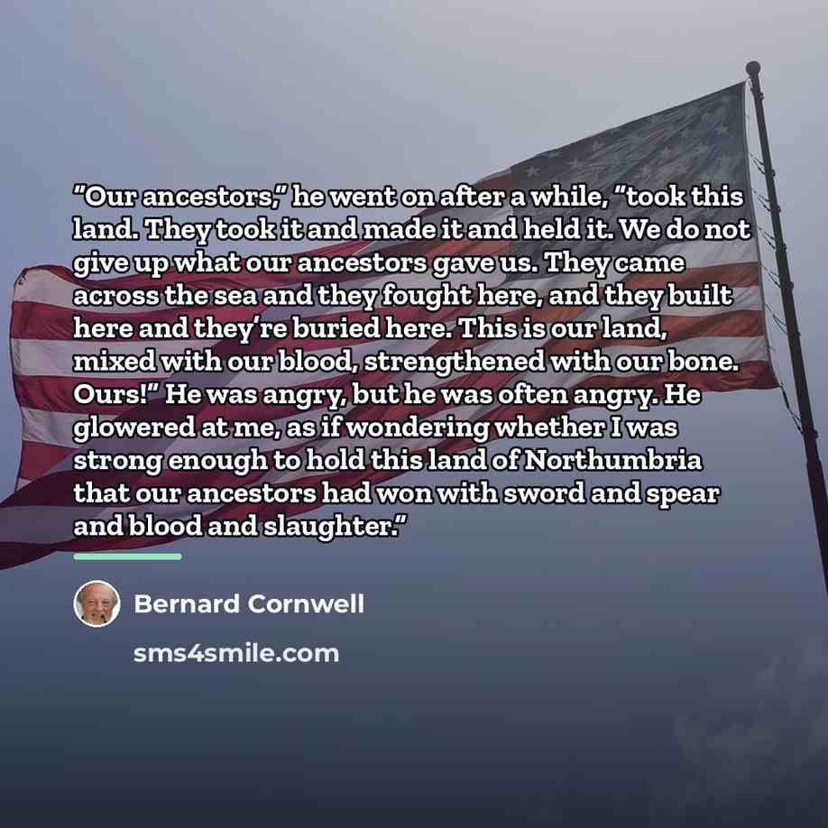 “Our ancestors,” he went on after a while, “took this land. They took it and made it and held it. We do not give up what our ancestors gave us. They came across the sea and they fought here, and they built here and they’re buried here. This is our land, mixed with our blood, strengthened with our…” quote by Bernard Cornwell