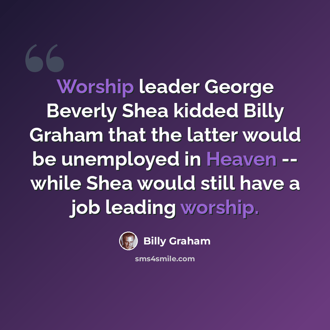 “Worship leader George Beverly Shea kidded Billy Graham that the latter would be unemployed in Heaven -- while Shea would still have a job leading worship.” quote by Billy Graham