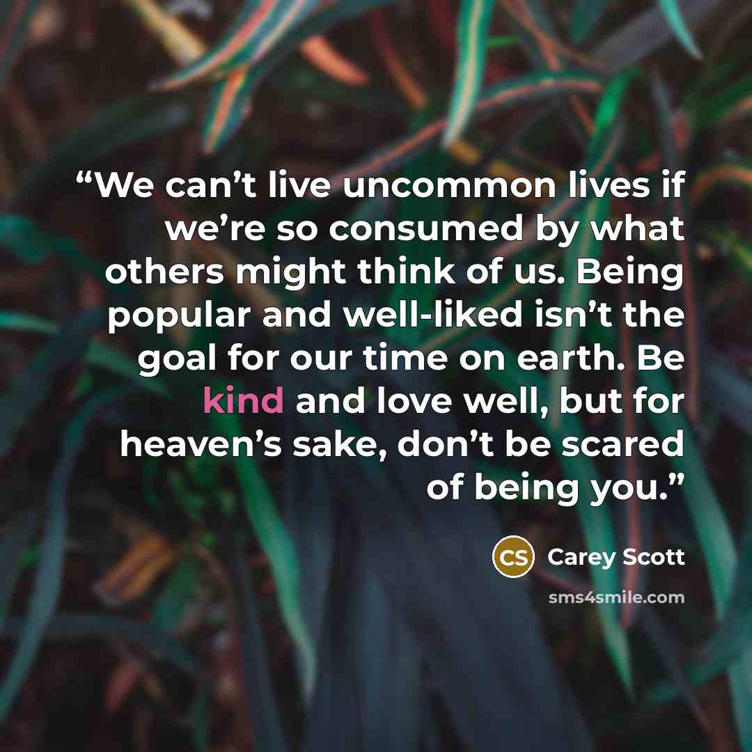 “We can’t live uncommon lives if we’re so consumed by what others might think of us. Being popular and well-liked isn’t the goal for our time on earth. Be kind and love well, but for heaven’s sake, don’t be scared of being you.” quote by Carey Scott