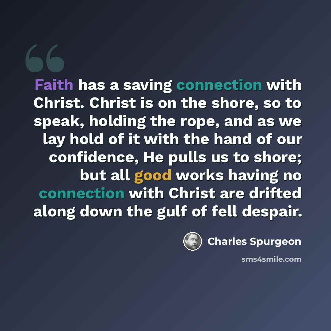 “Faith has a saving connection with Christ. Christ is on the shore, so to speak, holding the rope, and as we lay hold of it with the hand of our confidence, He pulls us to shore; but all good works having no connection with Christ are drifted along down the gulf of fell despair.” quote by Charles Spurgeon