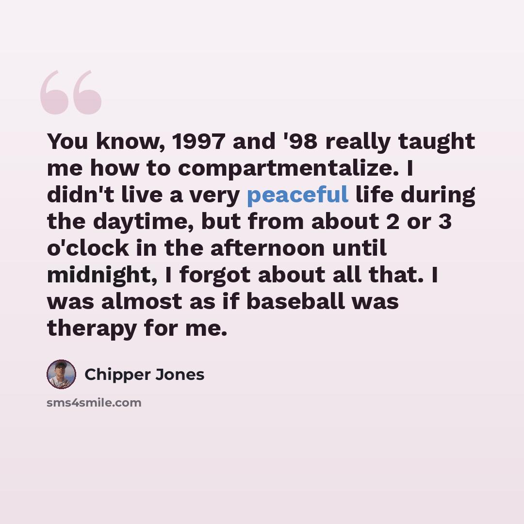 “You know, 1997 and '98 really taught me how to compartmentalize. I didn't live a very peaceful life during the daytime, but from about 2 or 3 o'clock in the afternoon until midnight, I forgot about all that. I was almost as if baseball was therapy for me.” quote by Chipper Jones