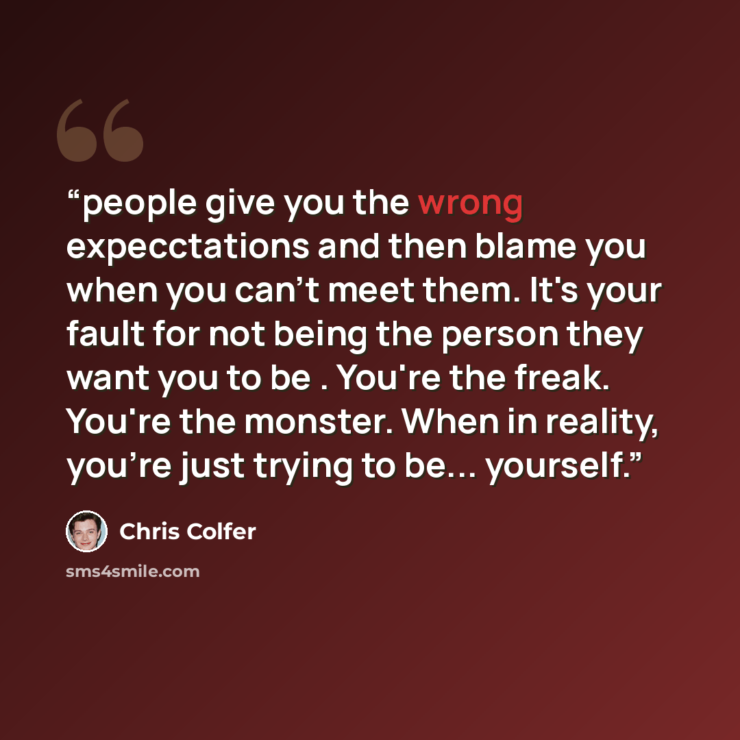 “people give you the wrong expecctations and then blame you when you can't meet them. It's your fault for not being the person they want you to be . You're the freak. You're the monster. When in reality, you're just trying to be... yourself.” quote by Chris Colfer