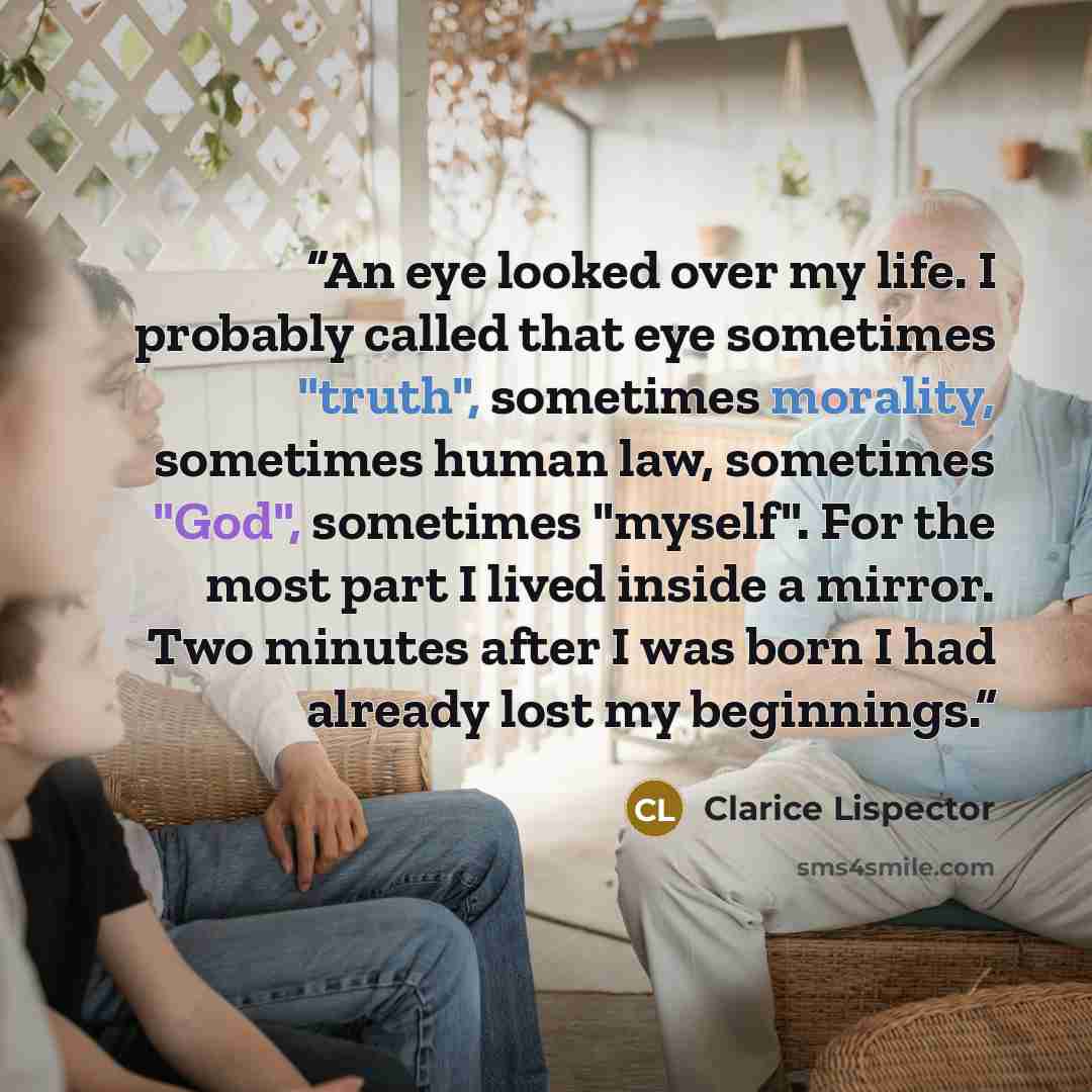 “An eye looked over my life. I probably called that eye sometimes "truth", sometimes morality, sometimes human law, sometimes "God", sometimes "myself". For the most part I lived inside a mirror. Two minutes after I was born I had already lost my beginnings.” quote by Clarice Lispector