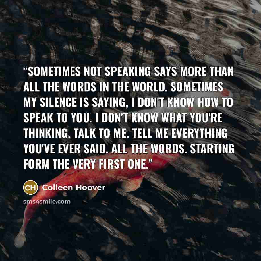 “Sometimes not speaking says more than all the words in the world. Sometimes my silence is saying, I don't know how to speak to you. I don't know what you're thinking. Talk to me. Tell me everything you've ever said. All the words. Starting form the very first one.” quote by Colleen Hoover