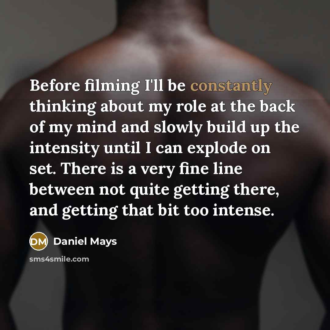 “Before filming I'll be constantly thinking about my role at the back of my mind and slowly build up the intensity until I can explode on set. There is a very fine line between not quite getting there, and getting that bit too intense.” quote by Daniel Mays