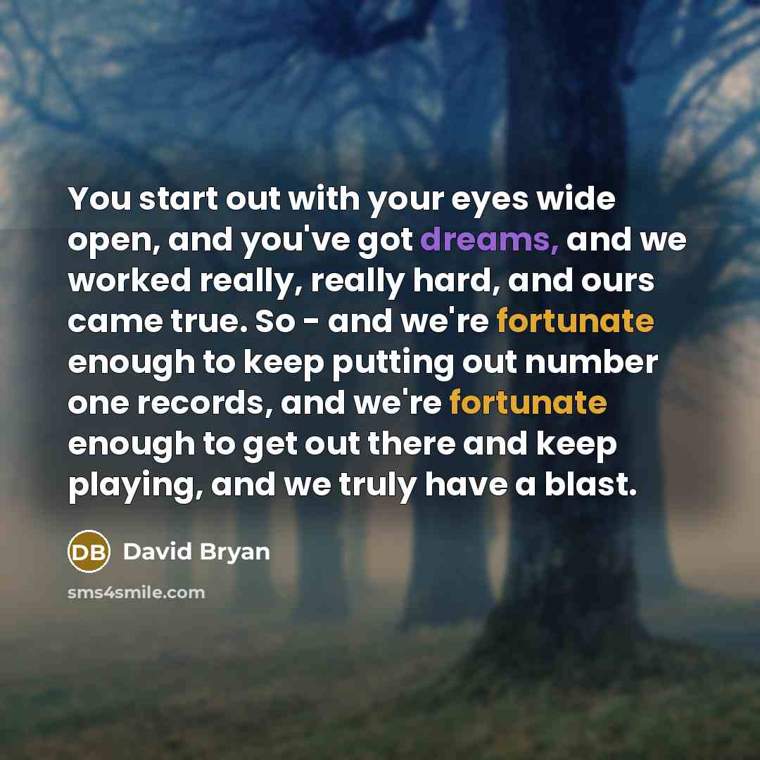“You start out with your eyes wide open, and you've got dreams, and we worked really, really hard, and ours came true. So - and we're fortunate enough to keep putting out number one records, and we're fortunate enough to get out there and keep playing, and we truly have a blast.” quote by David Bryan