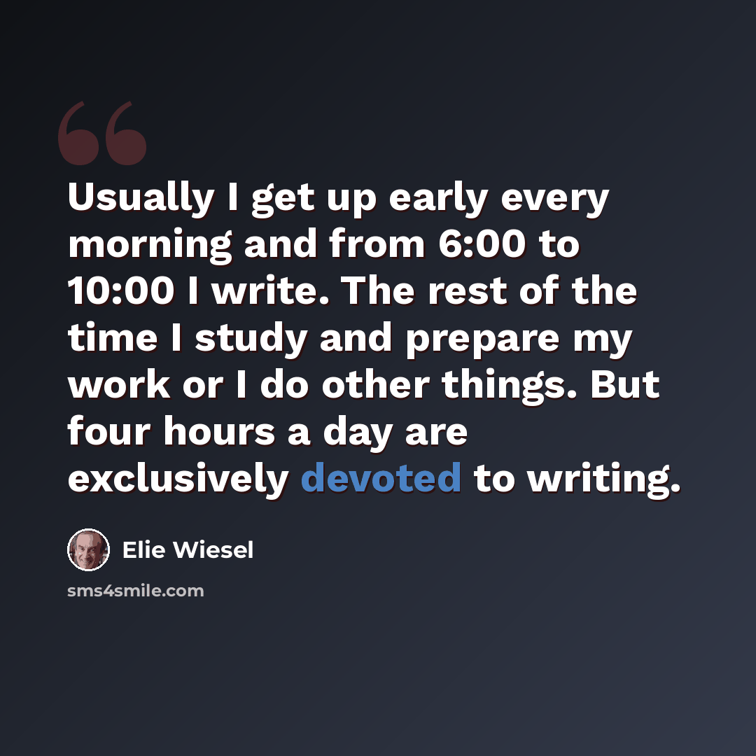 “Usually I get up early every morning and from 6:00 to 10:00 I write. The rest of the time I study and prepare my work or I do other things. But four hours a day are exclusively devoted to writing.” quote by Elie Wiesel
