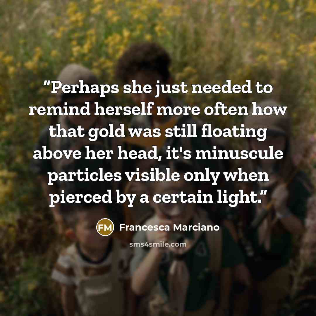 “Perhaps she just needed to remind herself more often how that gold was still floating above her head, it's minuscule particles visible only when pierced by a certain light.” quote by Francesca Marciano