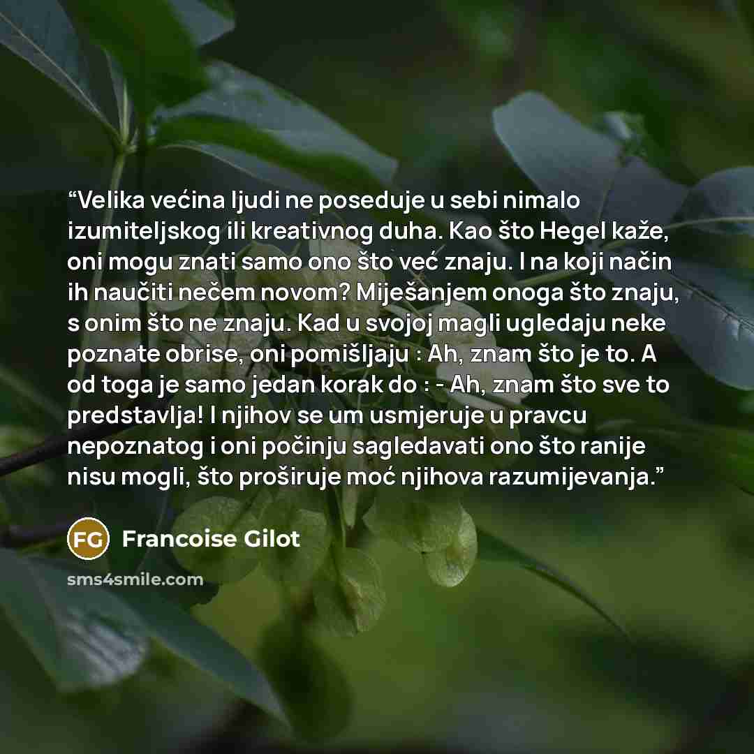 “Velika većina ljudi ne poseduje u sebi nimalo izumiteljskog ili kreativnog duha. Kao što Hegel kaže, oni mogu znati samo ono što već znaju. I na koji način ih naučiti nečem novom? Miješanjem onoga što znaju, s onim što ne znaju. Kad u svojoj magli ugledaju neke poznate obrise, oni pomišljaju : Ah…” quote by Françoise Gilot