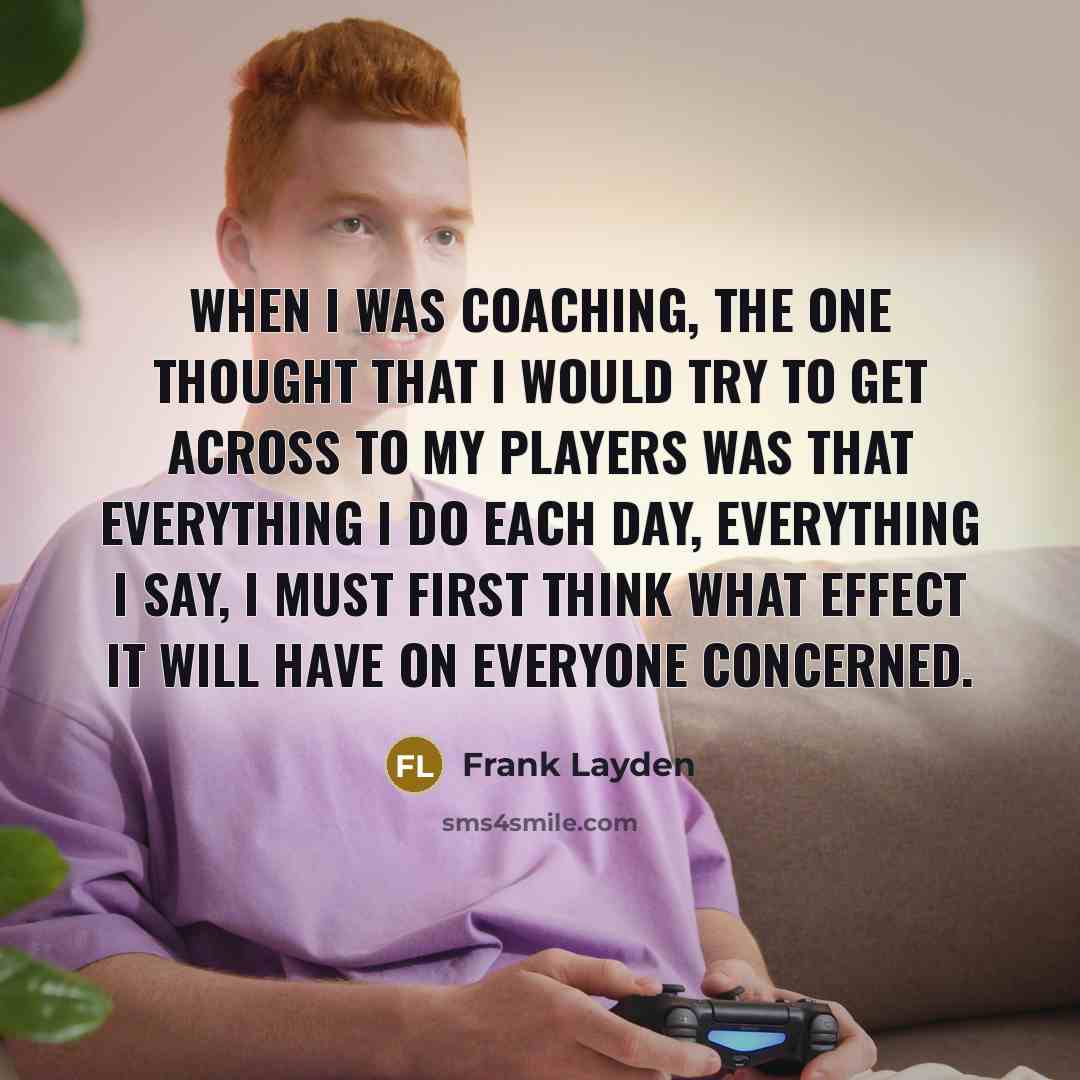 “When I was coaching, the one thought that I would try to get across to my players was that everything I do each day, everything I say, I must first think what effect it will have on everyone concerned.” quote by Frank Layden