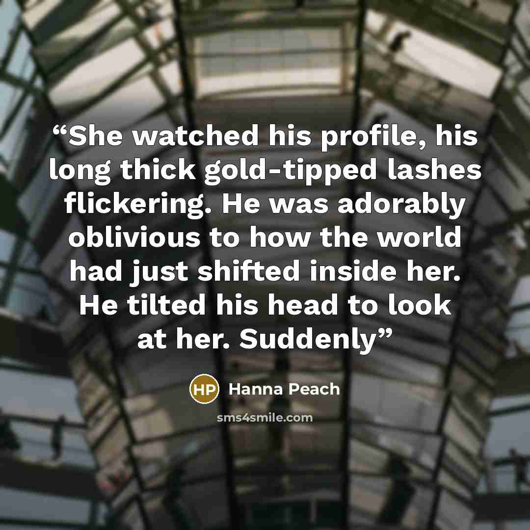 “She watched his profile, his long thick gold-tipped lashes flickering. He was adorably oblivious to how the world had just shifted inside her. He tilted his head to look at her. Suddenly” quote by Hanna Peach