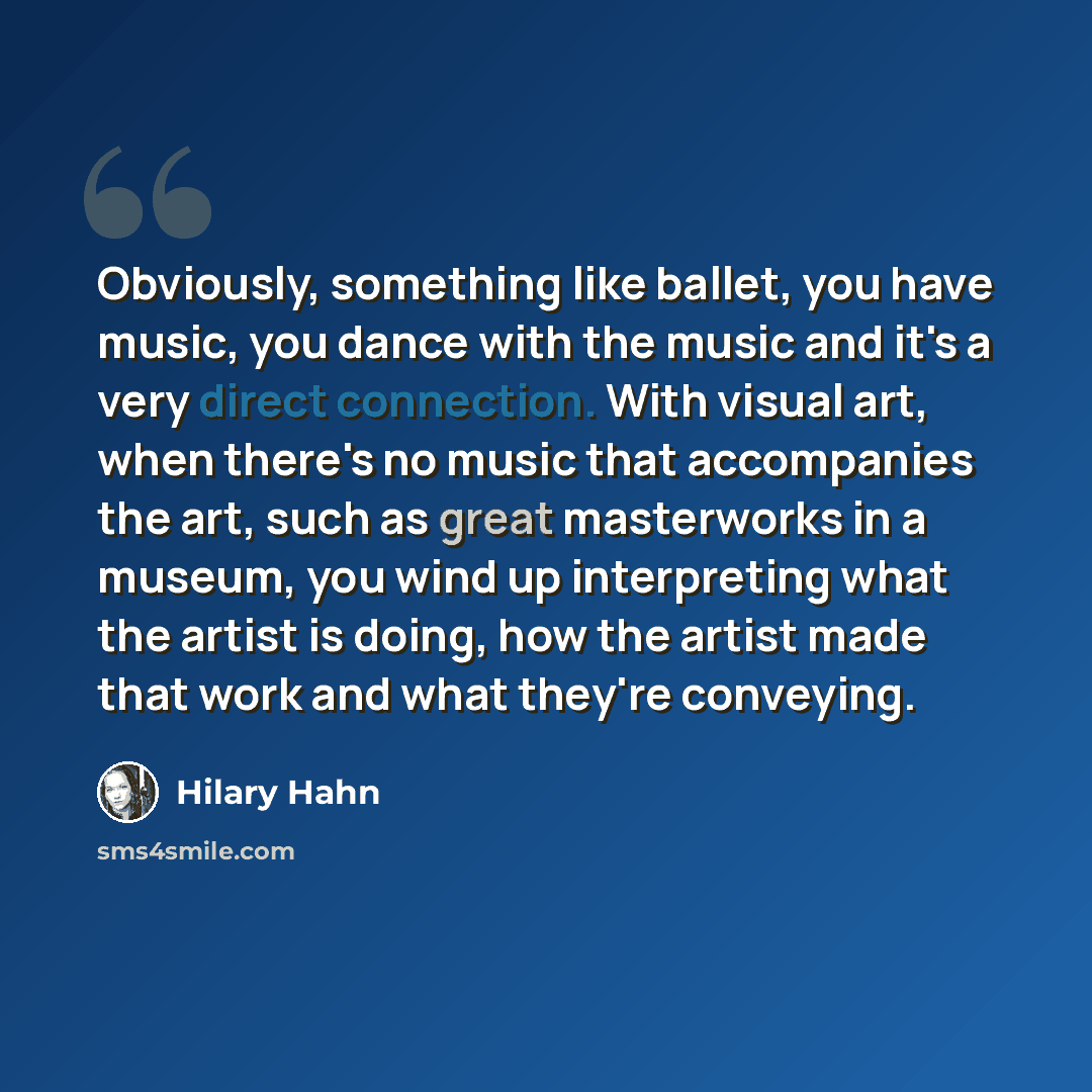 “Obviously, something like ballet, you have music, you dance with the music and it's a very direct connection. With visual art, when there's no music that accompanies the art, such as great masterworks in a museum, you wind up interpreting what the artist is doing, how the artist made that work and…” quote by Hilary Hahn