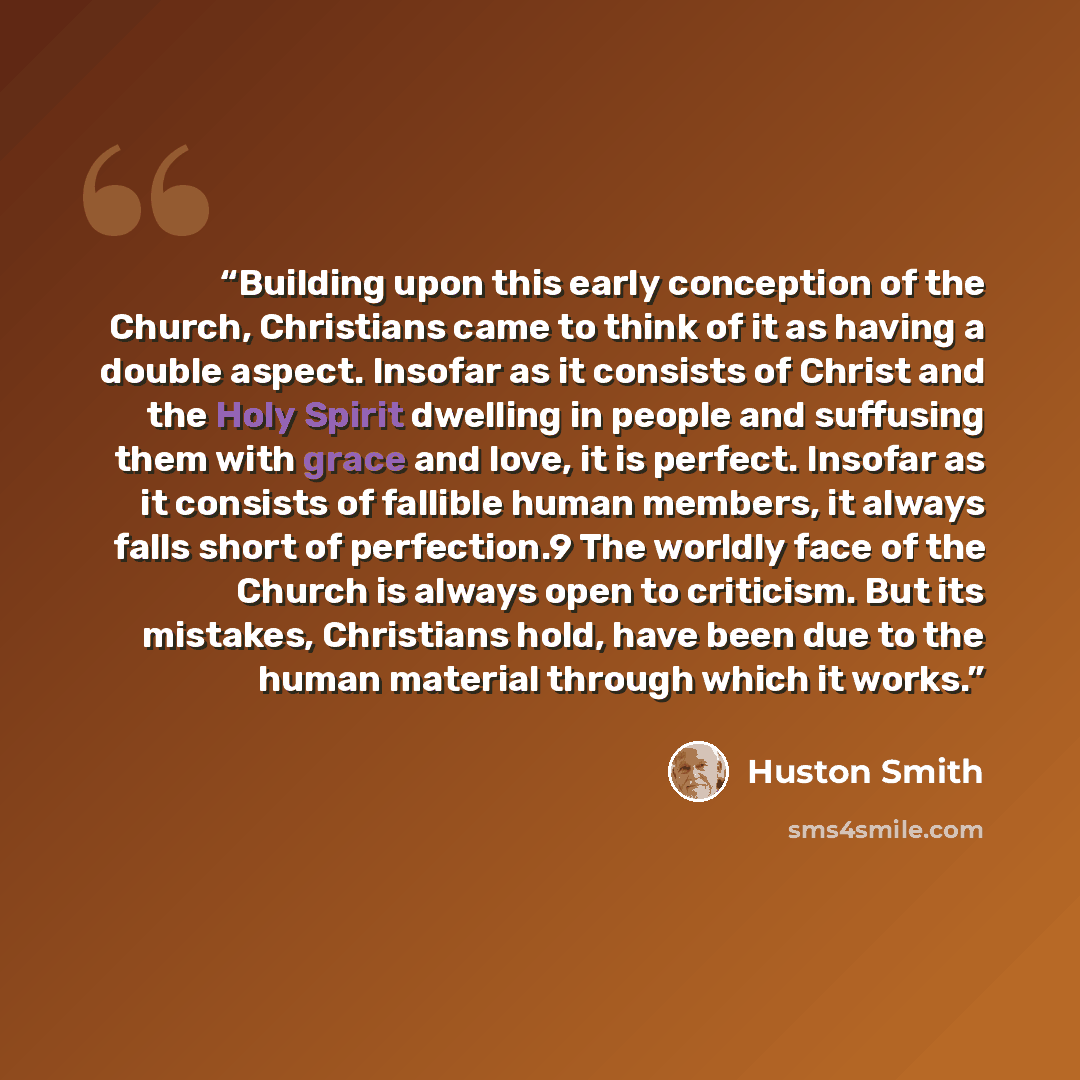 “Building upon this early conception of the Church, Christians came to think of it as having a double aspect. Insofar as it consists of Christ and the Holy Spirit dwelling in people and suffusing them with grace and love, it is perfect. Insofar as it consists of fallible human members, it always…” quote by Huston Smith