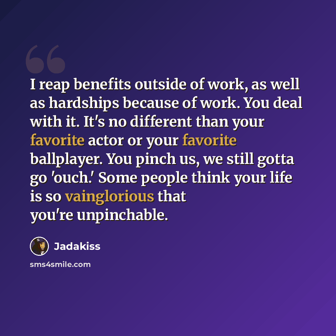 “I reap benefits outside of work, as well as hardships because of work. You deal with it. It's no different than your favorite actor or your favorite ballplayer. You pinch us, we still gotta go 'ouch.' Some people think your life is so vainglorious that you're unpinchable.” quote by Jadakiss