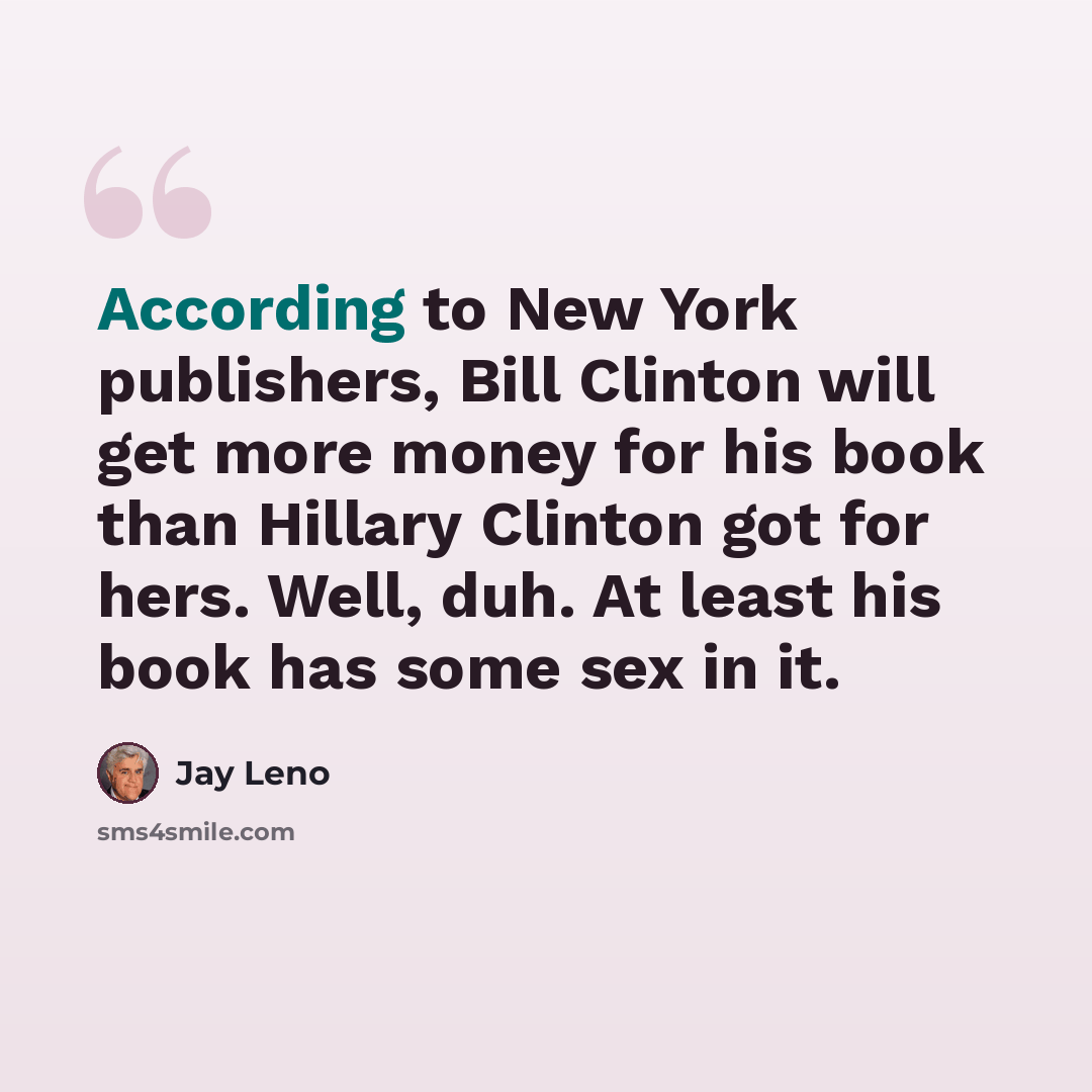 “According to New York publishers, Bill Clinton will get more money for his book than Hillary Clinton got for hers. Well, duh. At least his book has some sex in it.” quote by Jay Leno