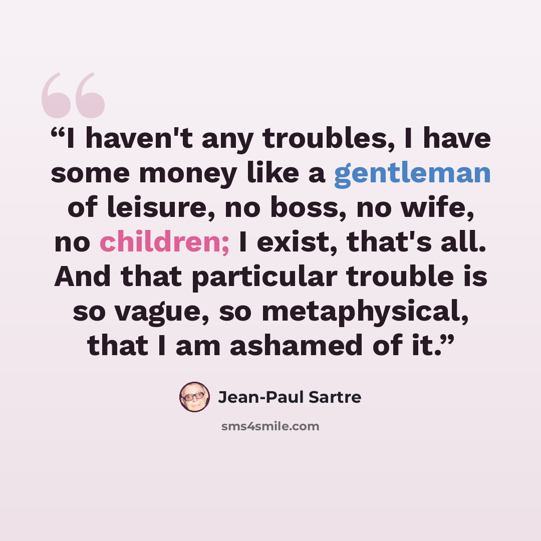 “I haven't any troubles, I have some money like a gentleman of leisure, no boss, no wife, no children; I exist, that's all. And that particular trouble is so vague, so metaphysical, that I am ashamed of it.” quote by Jean-Paul Sartre