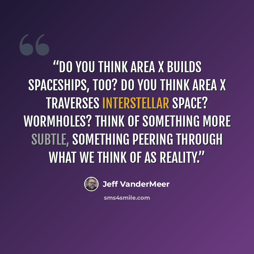 “Do you think Area X builds spaceships, too? Do you think Area X traverses interstellar space? Wormholes? Think of something more subtle, something peering through what we think of as reality.” quote by Jeff VanderMeer