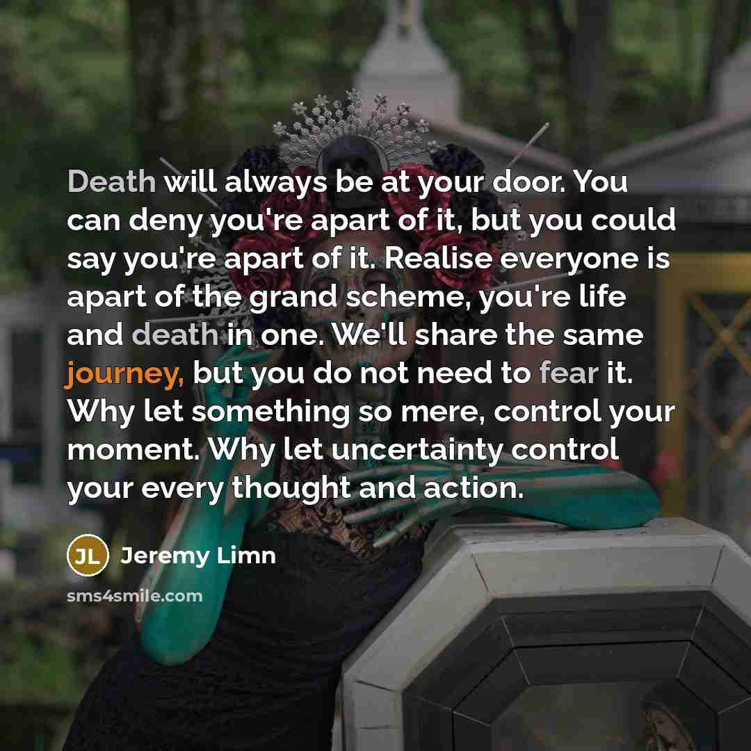 “Death will always be at your door. You can deny you're apart of it, but you could say you're apart of it. Realise everyone is apart of the grand scheme, you're life and death in one. We'll share the same journey, but you do not need to fear it. Why let something so mere, control your moment. Why…” quote by Jeremy Limn