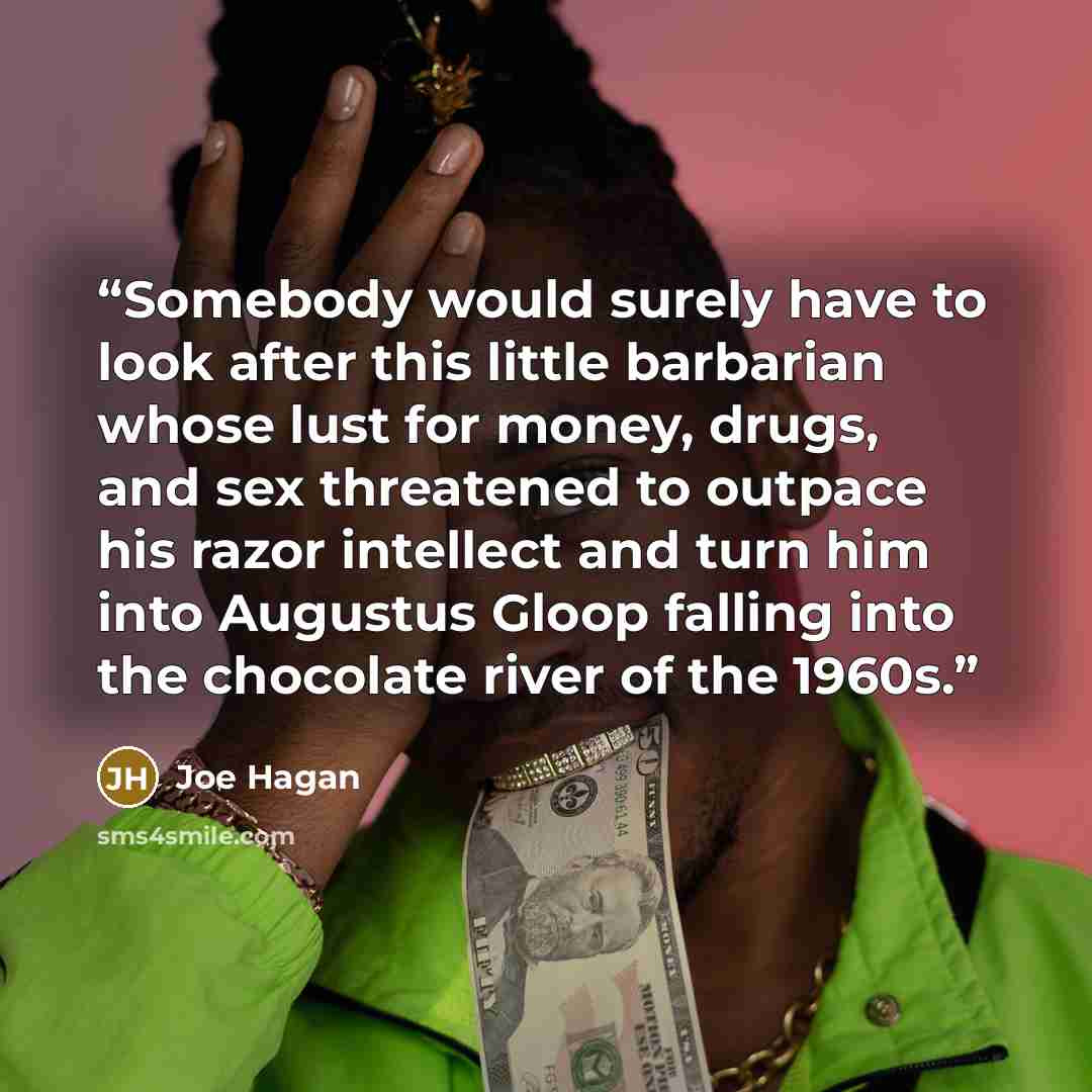 “Somebody would surely have to look after this little barbarian whose lust for money, drugs, and sex threatened to outpace his razor intellect and turn him into Augustus Gloop falling into the chocolate river of the 1960s.” quote by Joe Hagan