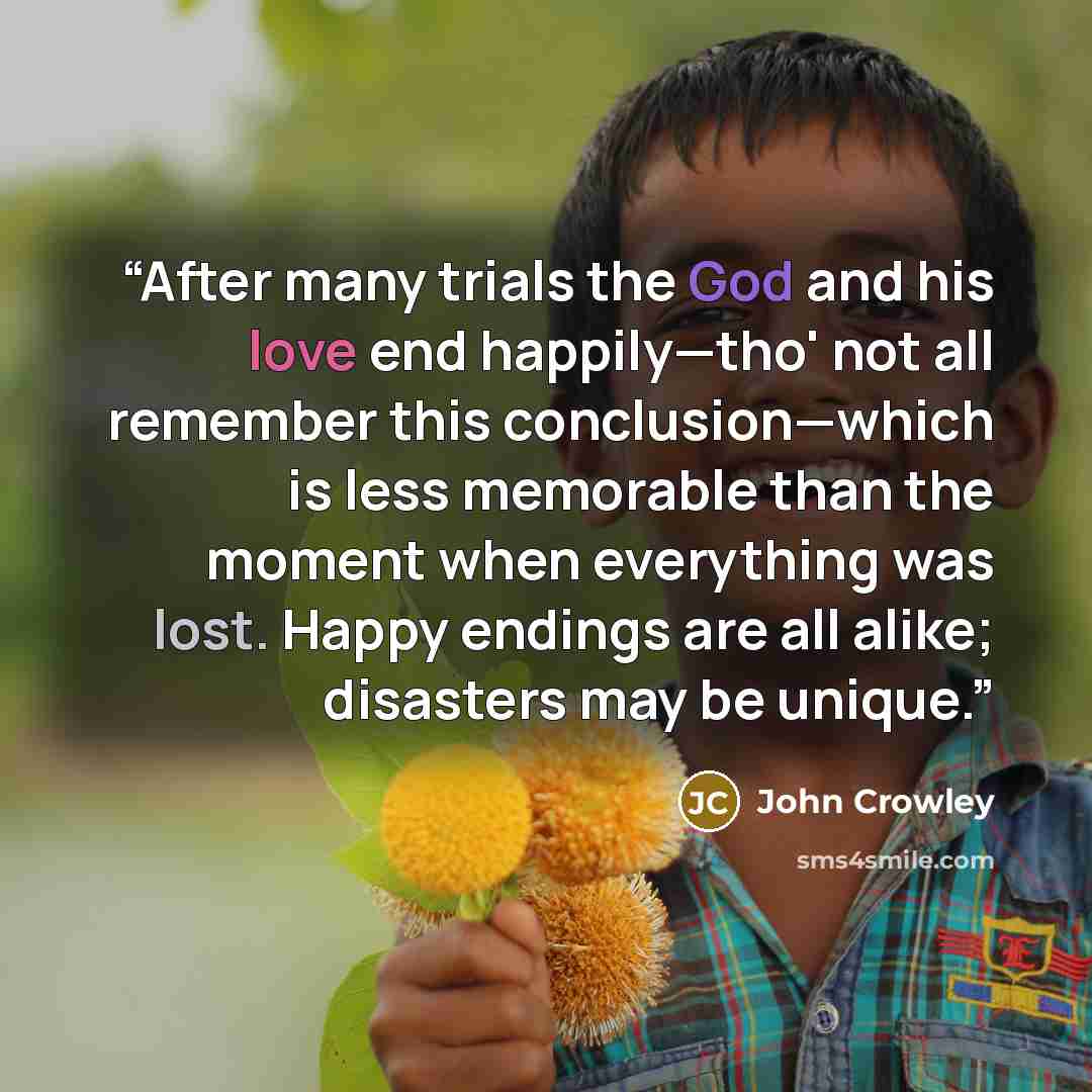 “After many trials the God and his love end happily—tho' not all remember this conclusion—which is less memorable than the moment when everything was lost. Happy endings are all alike; disasters may be unique.” quote by John Crowley