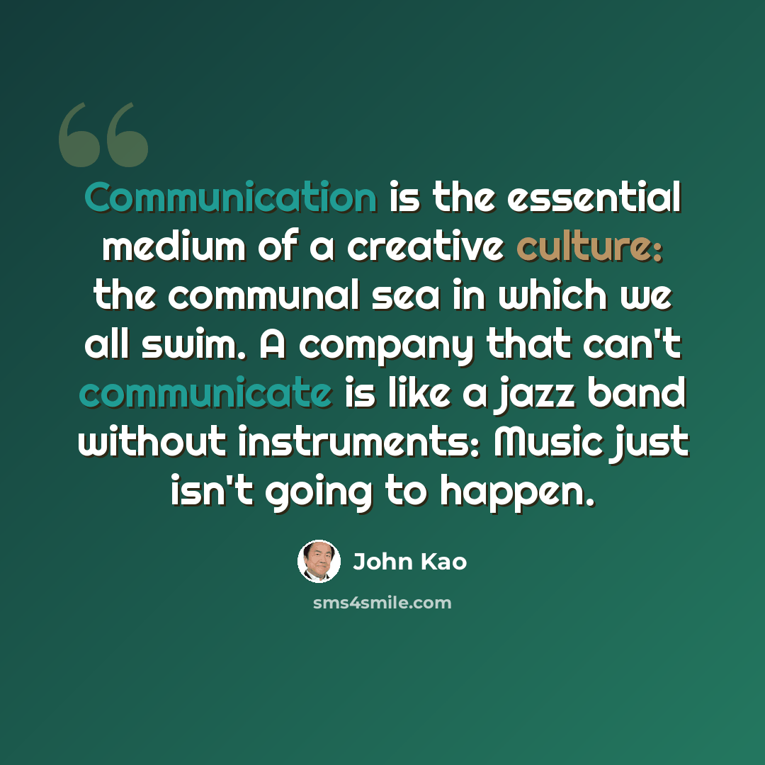 “Communication is the essential medium of a creative culture: the communal sea in which we all swim. A company that can't communicate is like a jazz band without instruments: Music just isn't going to happen.” quote by John Kao