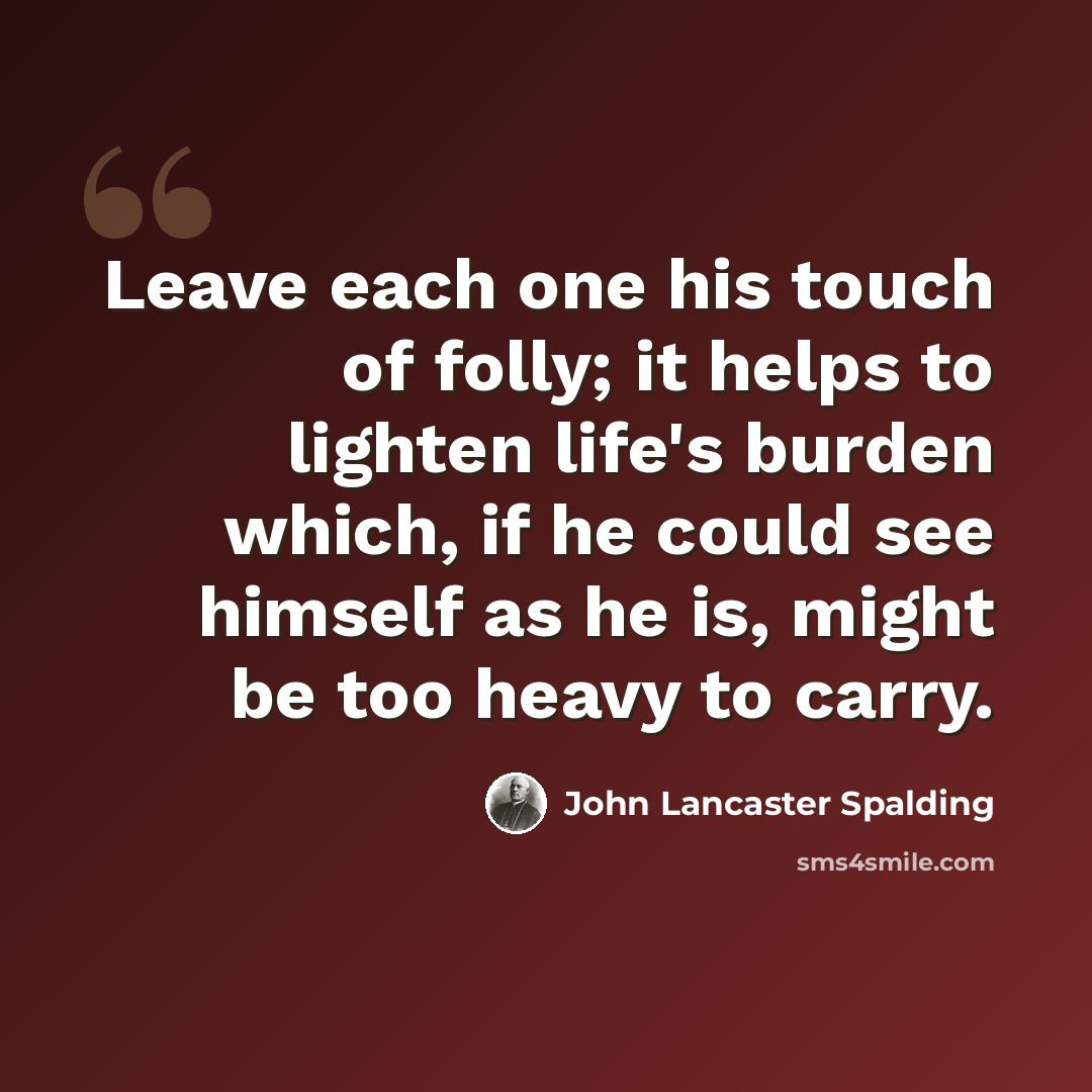 “Leave each one his touch of folly; it helps to lighten life's burden which, if he could see himself as he is, might be too heavy to carry.” quote by John Lancaster Spalding