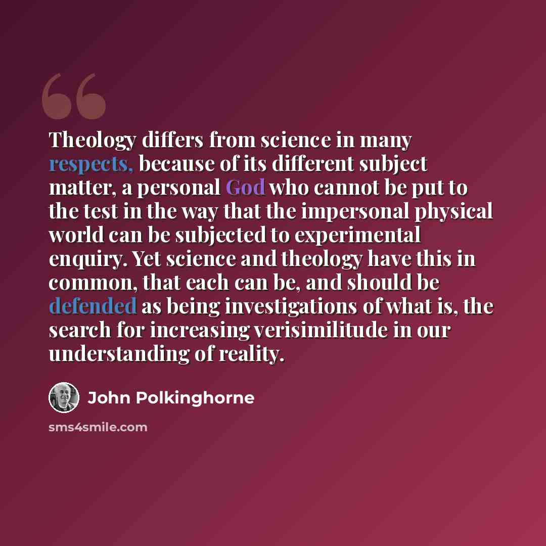 “Theology differs from science in many respects, because of its different subject matter, a personal God who cannot be put to the test in the way that the impersonal physical world can be subjected to experimental enquiry. Yet science and theology have this in common, that each can be, and should…” quote by John Polkinghorne