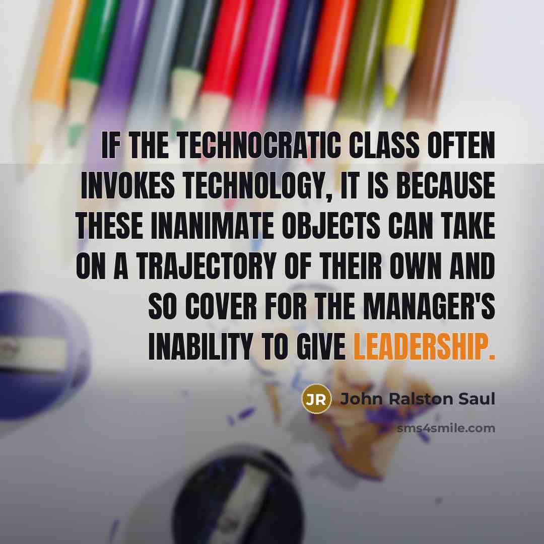 “If the technocratic class often invokes technology, it is because these inanimate objects can take on a trajectory of their own and so cover for the manager's inability to give leadership.” quote by John Ralston Saul