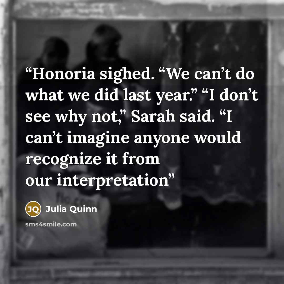 “Honoria sighed. “We can’t do what we did last year.” “I don’t see why not,” Sarah said. “I can’t imagine anyone would recognize it from our interpretation” quote by Julia Quinn