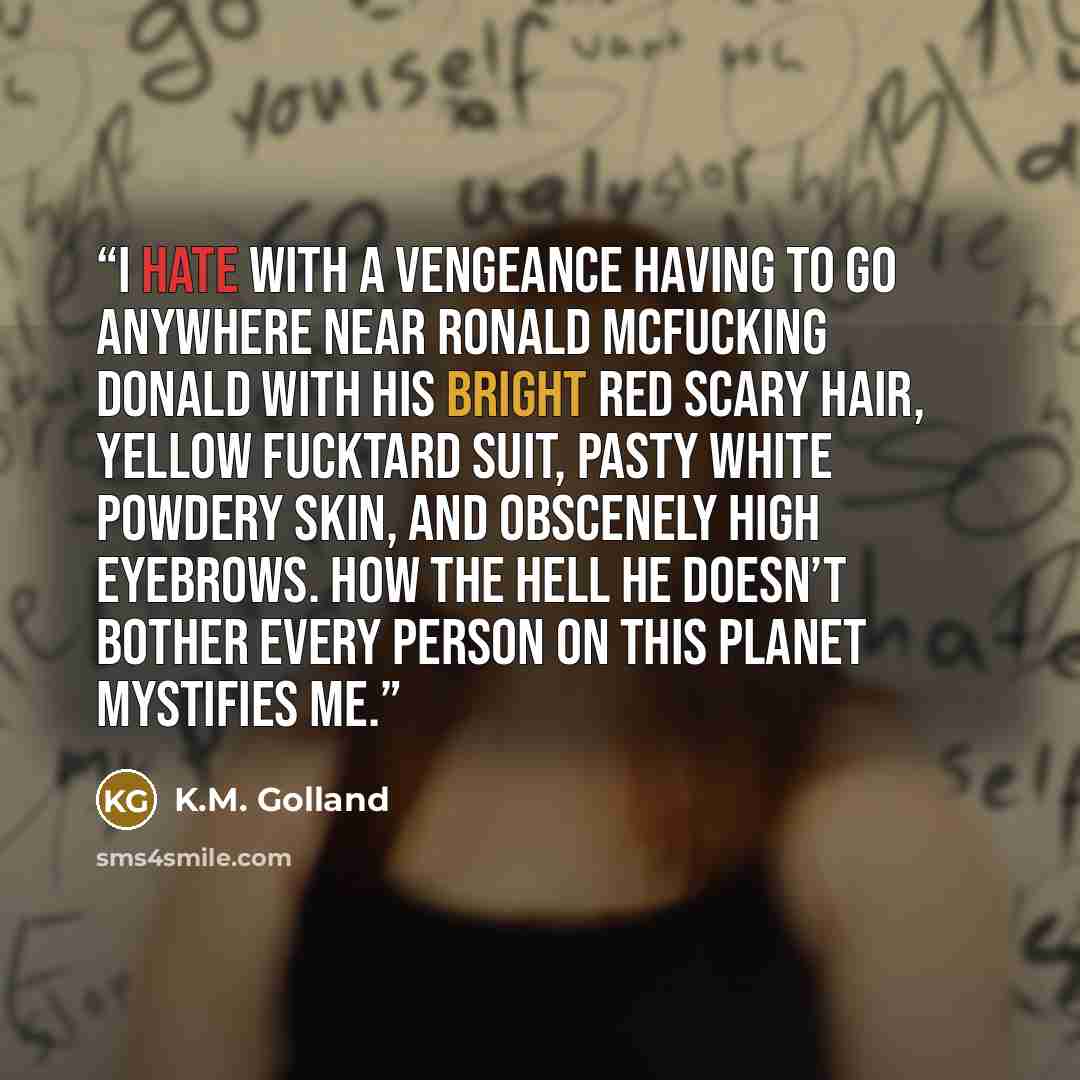 “I hate with a vengeance having to go anywhere near Ronald McFucking Donald with his bright red scary hair, yellow fucktard suit, pasty white powdery skin, and obscenely high eyebrows. How the hell he doesn’t bother every person on this planet mystifies me.” quote by K.M. Golland