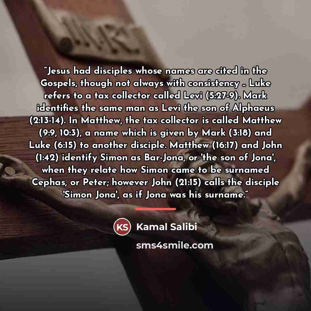 “Jesus had disciples whose names are cited in the Gospels, though not always with consistency .. Luke refers to a tax collector called Levi (5:27-9). Mark identifies the same man as Levi the son of Alphaeus (2:13-14). In Matthew, the tax collector is called Matthew (9:9, 10:3), a name which is…” quote by Kamal Salibi
