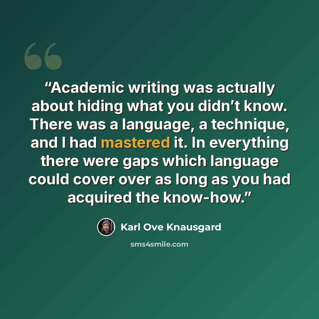 “Academic writing was actually about hiding what you didn’t know. There was a language, a technique, and I had mastered it. In everything there were gaps which language could cover over as long as you had acquired the know-how.” quote by Karl Ove Knausgård