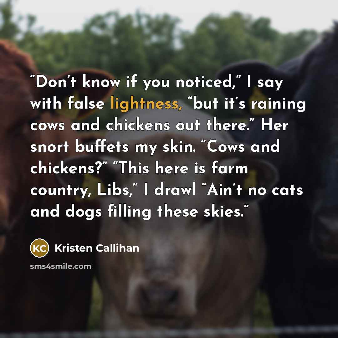 “Don’t know if you noticed,” I say with false lightness, “but it’s raining cows and chickens out there.” Her snort buffets my skin. “Cows and chickens?” “This here is farm country, Libs,” I drawl “Ain’t no cats and dogs filling these skies.” quote by Kristen Callihan