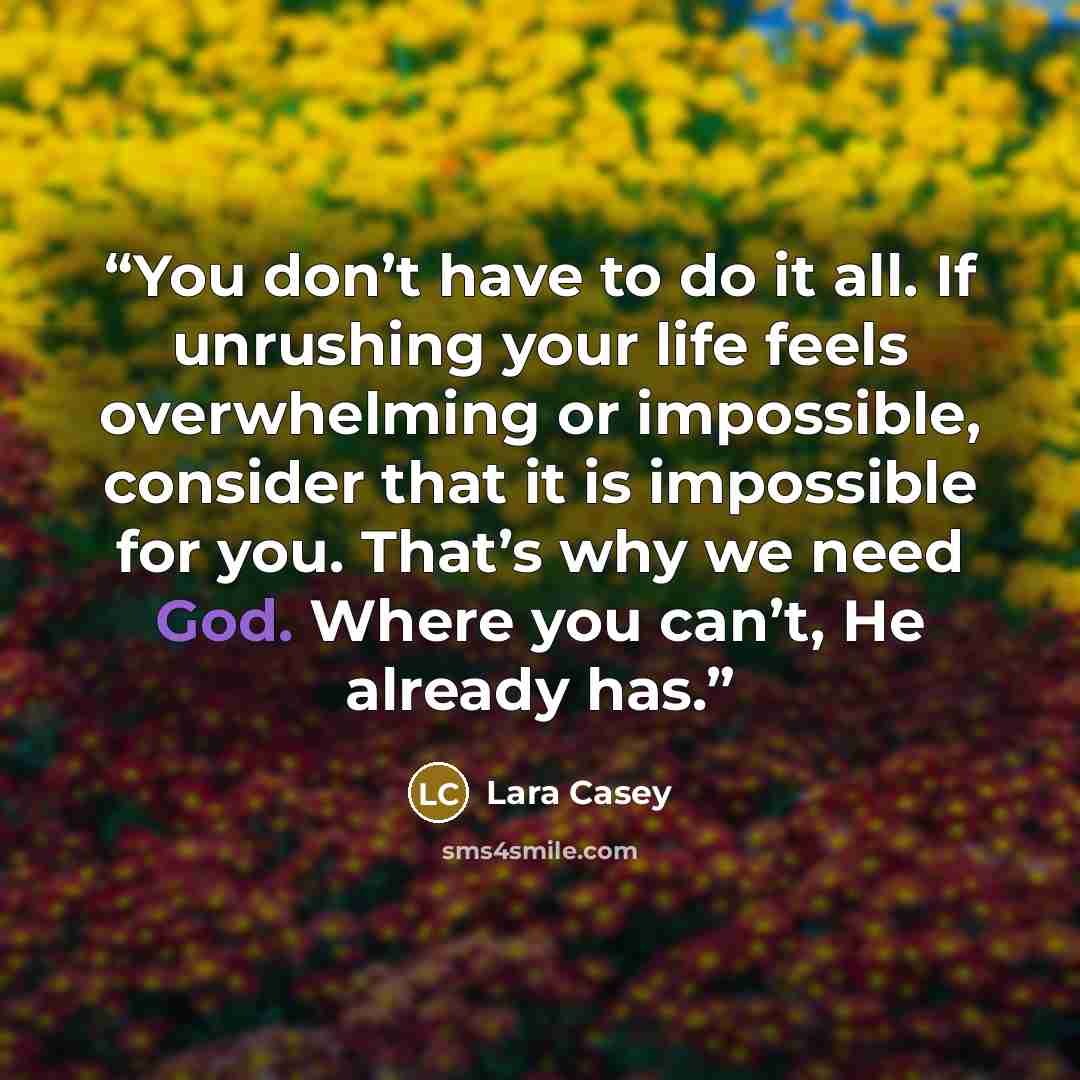 “You don’t have to do it all. If unrushing your life feels overwhelming or impossible, consider that it is impossible for you. That’s why we need God. Where you can’t, He already has.” quote by Lara Casey