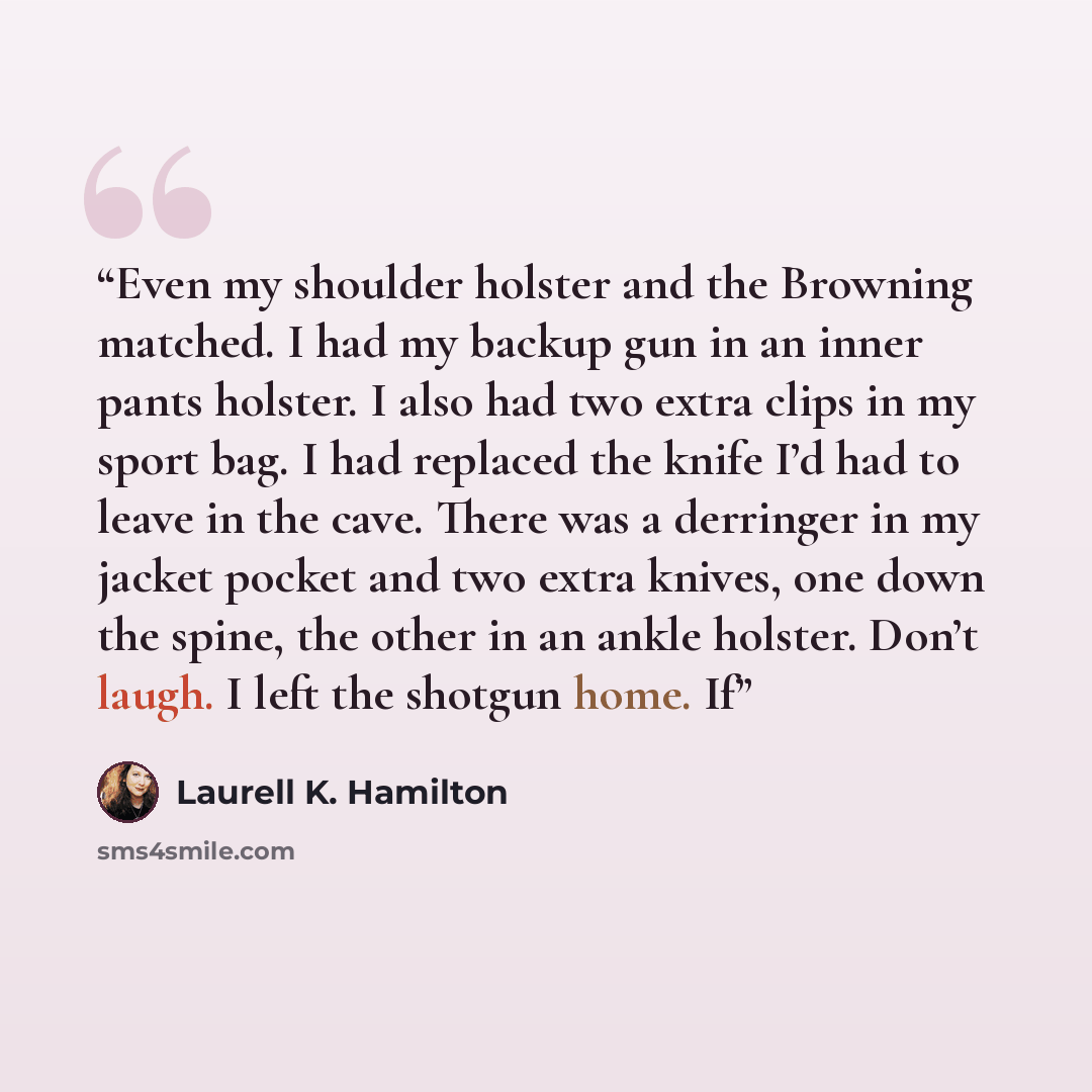“Even my shoulder holster and the Browning matched. I had my backup gun in an inner pants holster. I also had two extra clips in my sport bag. I had replaced the knife I’d had to leave in the cave. There was a derringer in my jacket pocket and two extra knives, one down the spine, the other in an…” quote by Laurell K. Hamilton