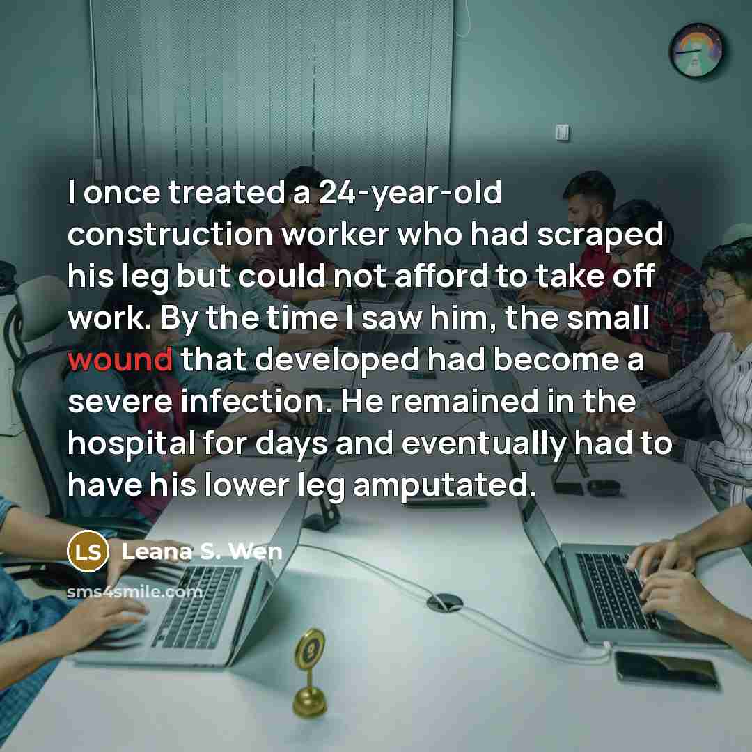 “I once treated a 24-year-old construction worker who had scraped his leg but could not afford to take off work. By the time I saw him, the small wound that developed had become a severe infection. He remained in the hospital for days and eventually had to have his lower leg amputated.” quote by Leana S. Wen